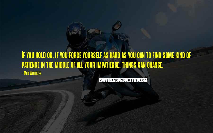 Meg Wolitzer Quotes: If you hold on, if you force yourself as hard as you can to find some kind of patience in the middle of all your impatience, things can change.