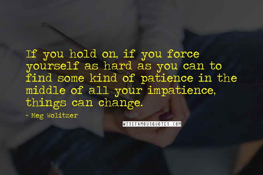 Meg Wolitzer Quotes: If you hold on, if you force yourself as hard as you can to find some kind of patience in the middle of all your impatience, things can change.