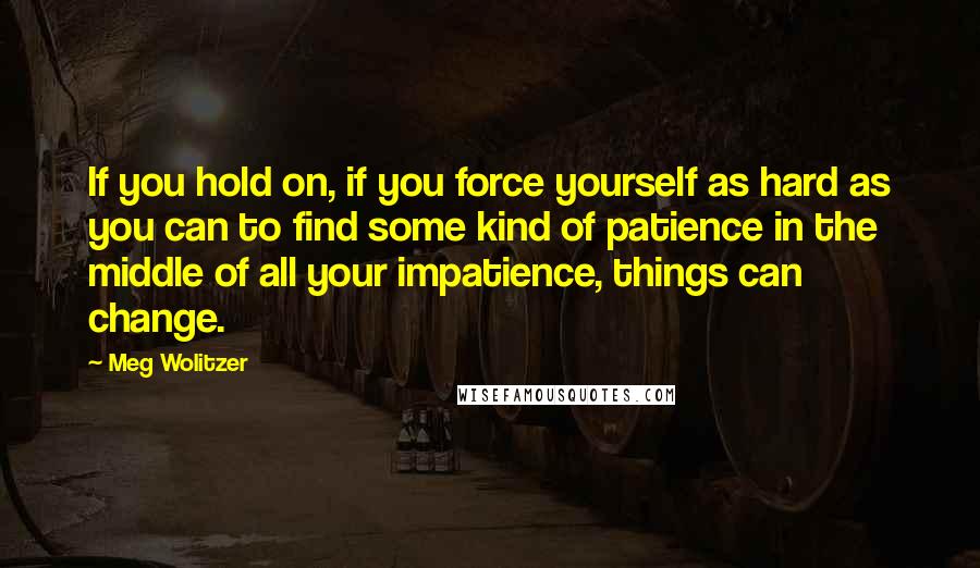 Meg Wolitzer Quotes: If you hold on, if you force yourself as hard as you can to find some kind of patience in the middle of all your impatience, things can change.