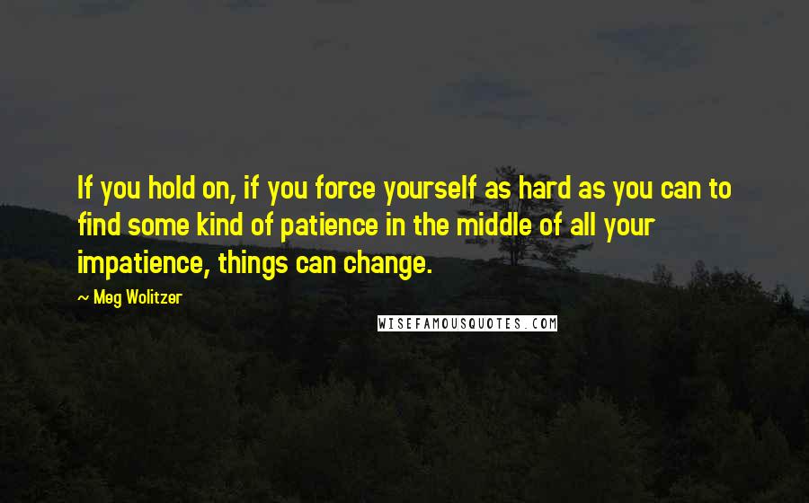 Meg Wolitzer Quotes: If you hold on, if you force yourself as hard as you can to find some kind of patience in the middle of all your impatience, things can change.