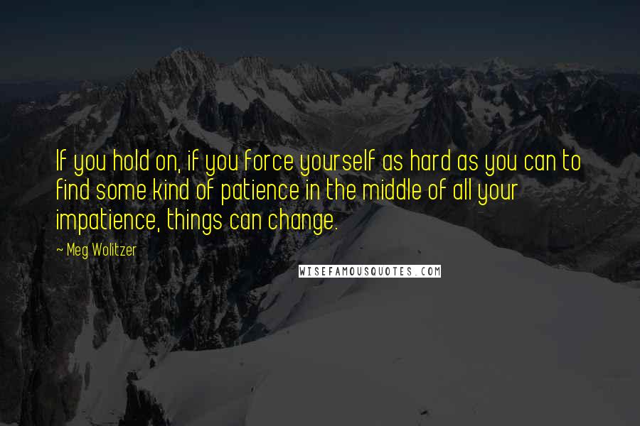 Meg Wolitzer Quotes: If you hold on, if you force yourself as hard as you can to find some kind of patience in the middle of all your impatience, things can change.