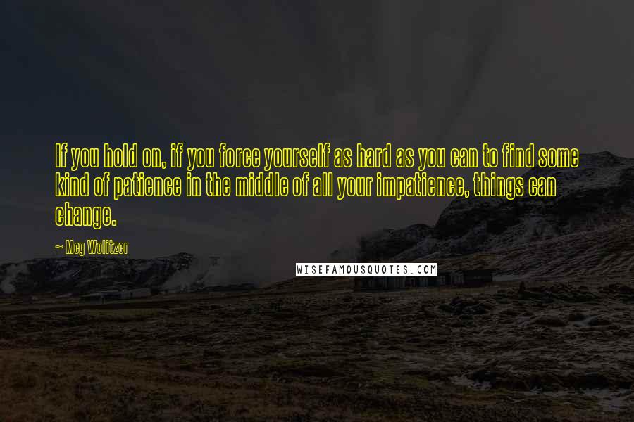 Meg Wolitzer Quotes: If you hold on, if you force yourself as hard as you can to find some kind of patience in the middle of all your impatience, things can change.