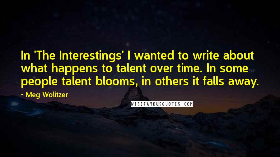 Meg Wolitzer Quotes: In 'The Interestings' I wanted to write about what happens to talent over time. In some people talent blooms, in others it falls away.