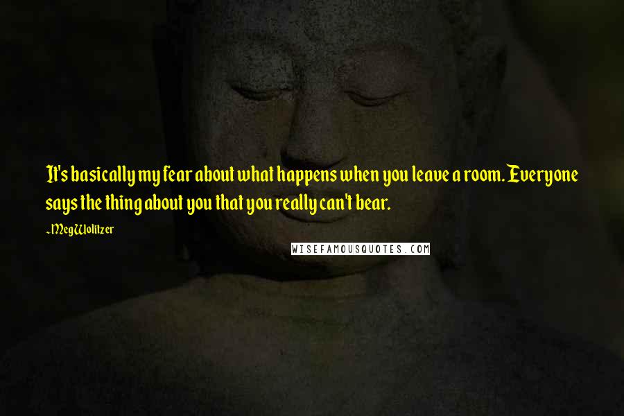 Meg Wolitzer Quotes: It's basically my fear about what happens when you leave a room. Everyone says the thing about you that you really can't bear.