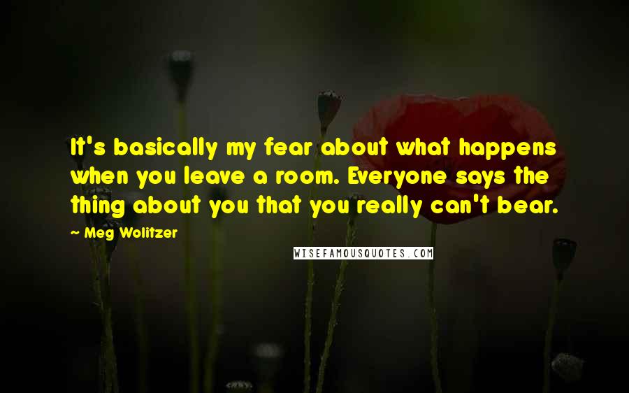 Meg Wolitzer Quotes: It's basically my fear about what happens when you leave a room. Everyone says the thing about you that you really can't bear.