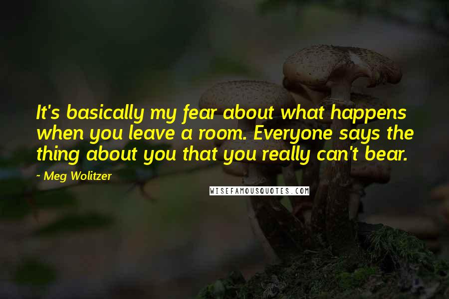 Meg Wolitzer Quotes: It's basically my fear about what happens when you leave a room. Everyone says the thing about you that you really can't bear.