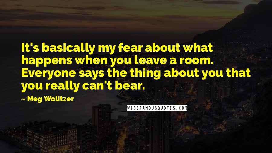 Meg Wolitzer Quotes: It's basically my fear about what happens when you leave a room. Everyone says the thing about you that you really can't bear.