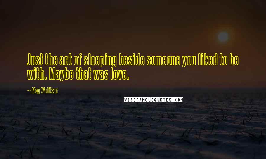 Meg Wolitzer Quotes: Just the act of sleeping beside someone you liked to be with. Maybe that was love.