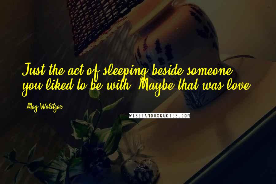 Meg Wolitzer Quotes: Just the act of sleeping beside someone you liked to be with. Maybe that was love.