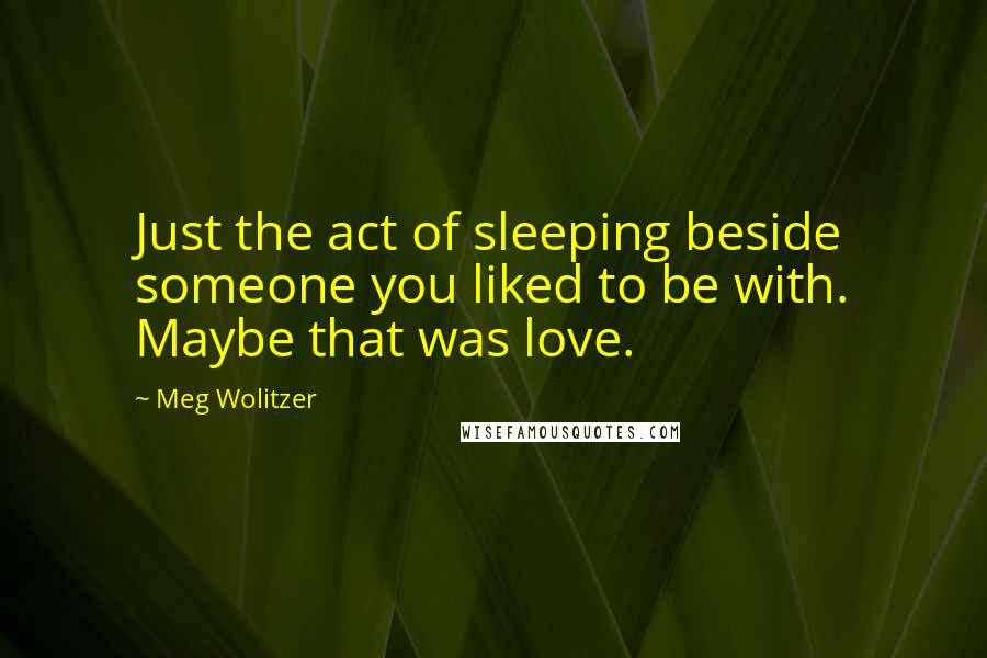 Meg Wolitzer Quotes: Just the act of sleeping beside someone you liked to be with. Maybe that was love.