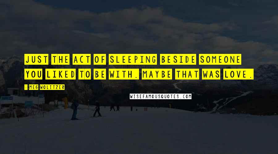 Meg Wolitzer Quotes: Just the act of sleeping beside someone you liked to be with. Maybe that was love.