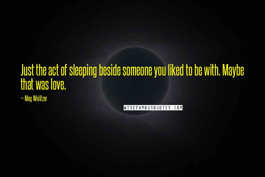 Meg Wolitzer Quotes: Just the act of sleeping beside someone you liked to be with. Maybe that was love.