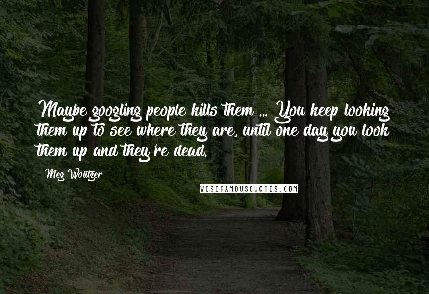 Meg Wolitzer Quotes: Maybe googling people kills them ... You keep looking them up to see where they are, until one day you look them up and they're dead.