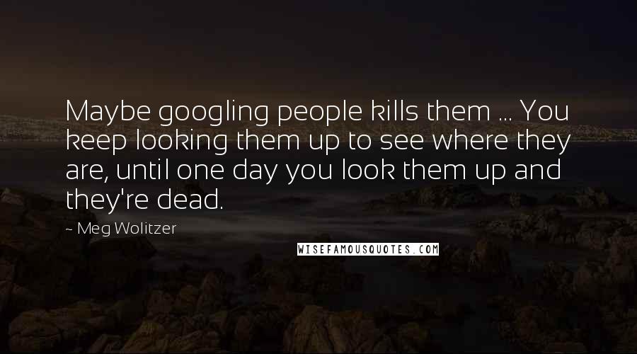 Meg Wolitzer Quotes: Maybe googling people kills them ... You keep looking them up to see where they are, until one day you look them up and they're dead.