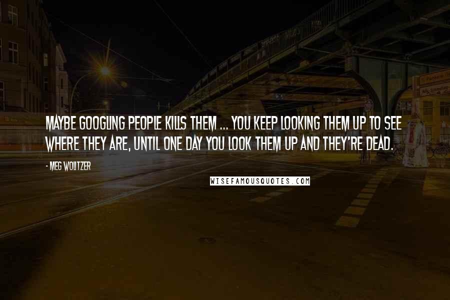 Meg Wolitzer Quotes: Maybe googling people kills them ... You keep looking them up to see where they are, until one day you look them up and they're dead.