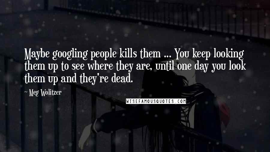 Meg Wolitzer Quotes: Maybe googling people kills them ... You keep looking them up to see where they are, until one day you look them up and they're dead.