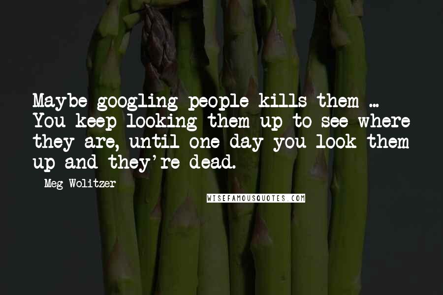Meg Wolitzer Quotes: Maybe googling people kills them ... You keep looking them up to see where they are, until one day you look them up and they're dead.