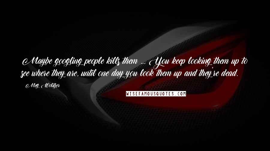 Meg Wolitzer Quotes: Maybe googling people kills them ... You keep looking them up to see where they are, until one day you look them up and they're dead.