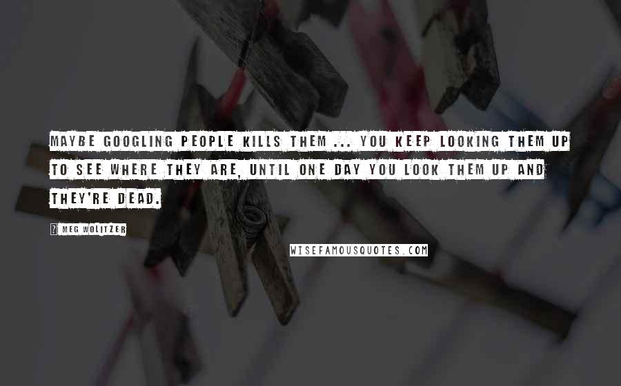 Meg Wolitzer Quotes: Maybe googling people kills them ... You keep looking them up to see where they are, until one day you look them up and they're dead.