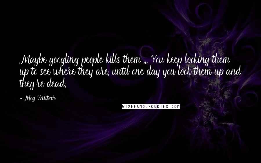 Meg Wolitzer Quotes: Maybe googling people kills them ... You keep looking them up to see where they are, until one day you look them up and they're dead.