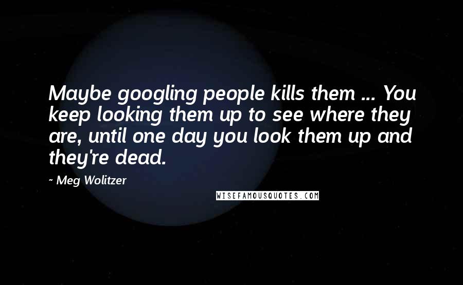 Meg Wolitzer Quotes: Maybe googling people kills them ... You keep looking them up to see where they are, until one day you look them up and they're dead.