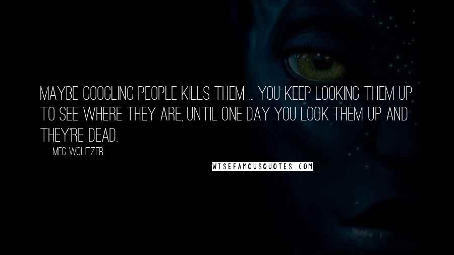 Meg Wolitzer Quotes: Maybe googling people kills them ... You keep looking them up to see where they are, until one day you look them up and they're dead.