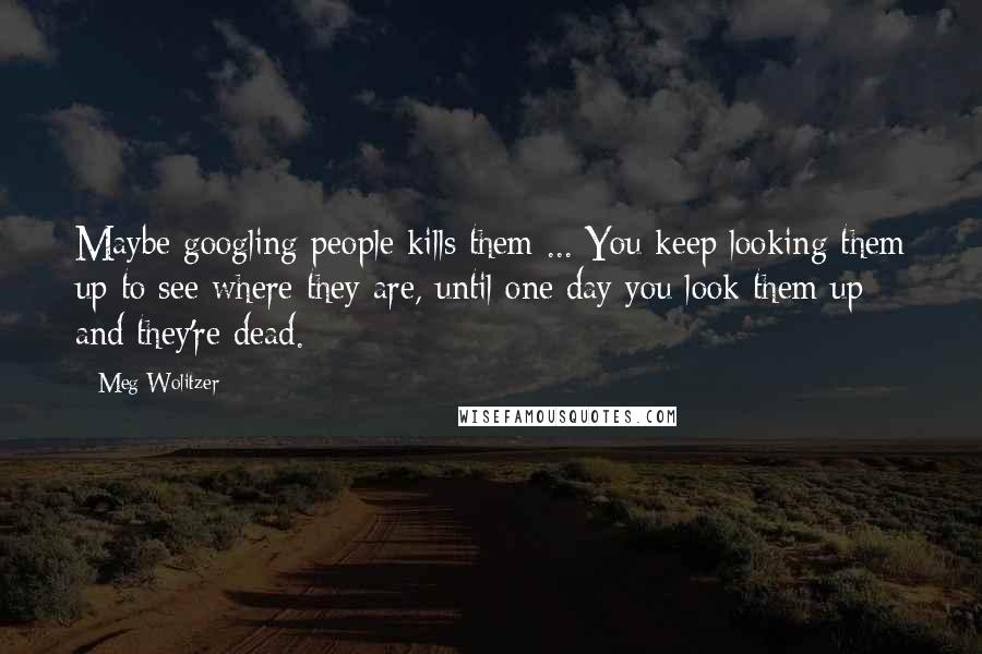 Meg Wolitzer Quotes: Maybe googling people kills them ... You keep looking them up to see where they are, until one day you look them up and they're dead.