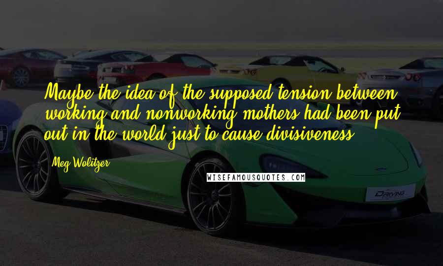 Meg Wolitzer Quotes: Maybe the idea of the supposed tension between working and nonworking mothers had been put out in the world just to cause divisiveness.
