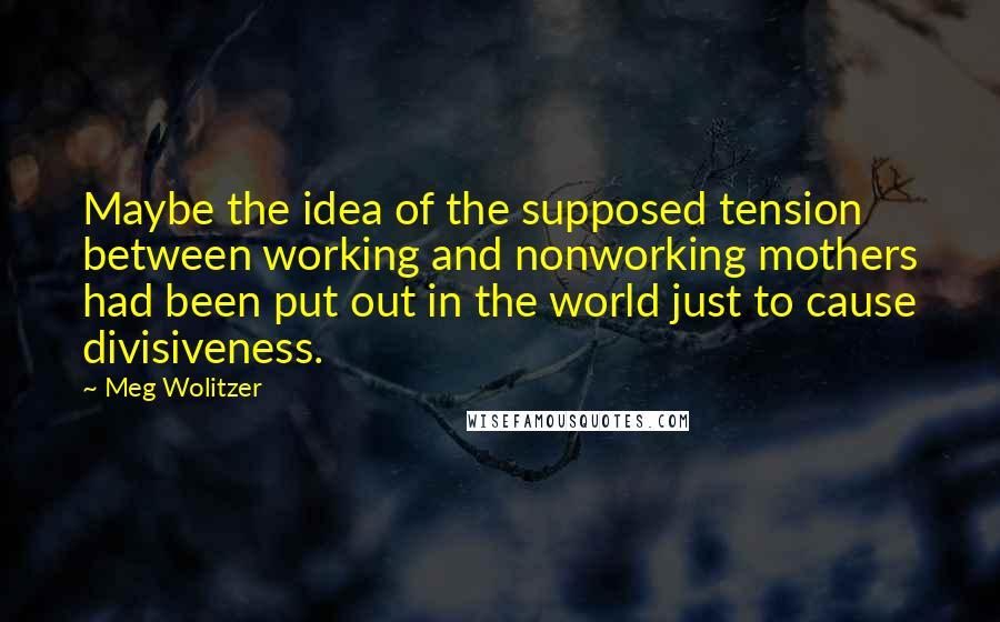 Meg Wolitzer Quotes: Maybe the idea of the supposed tension between working and nonworking mothers had been put out in the world just to cause divisiveness.