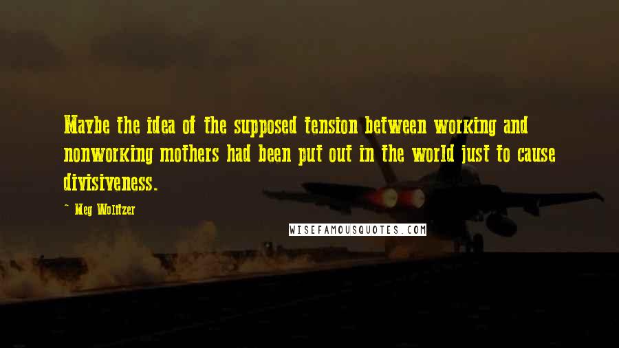 Meg Wolitzer Quotes: Maybe the idea of the supposed tension between working and nonworking mothers had been put out in the world just to cause divisiveness.