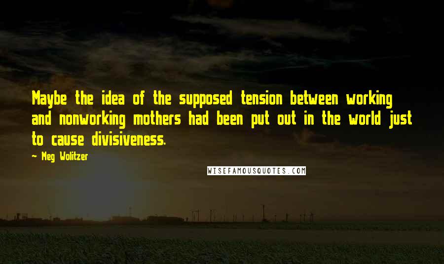 Meg Wolitzer Quotes: Maybe the idea of the supposed tension between working and nonworking mothers had been put out in the world just to cause divisiveness.