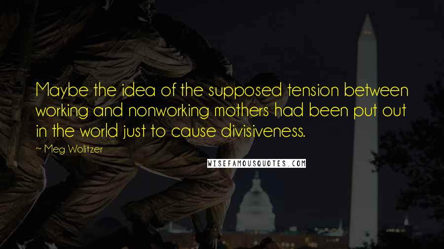 Meg Wolitzer Quotes: Maybe the idea of the supposed tension between working and nonworking mothers had been put out in the world just to cause divisiveness.