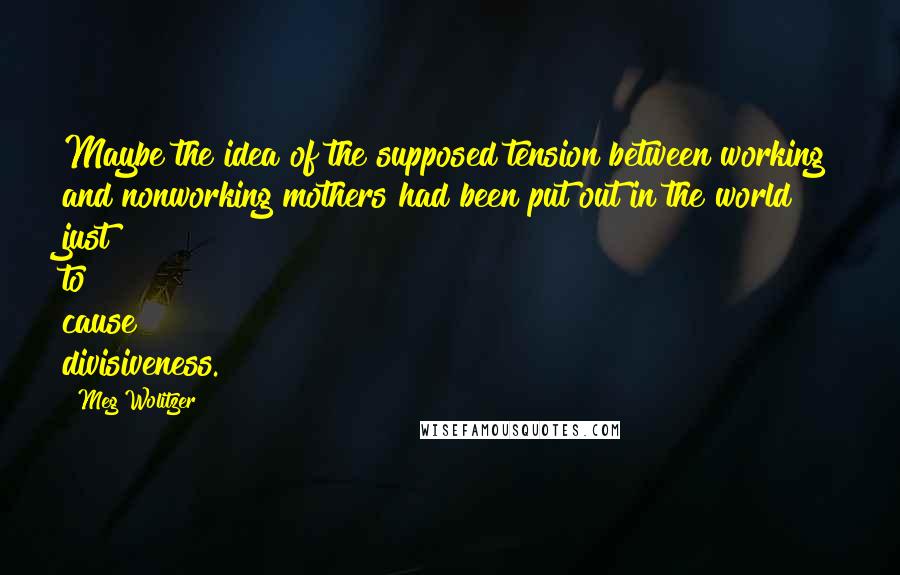 Meg Wolitzer Quotes: Maybe the idea of the supposed tension between working and nonworking mothers had been put out in the world just to cause divisiveness.