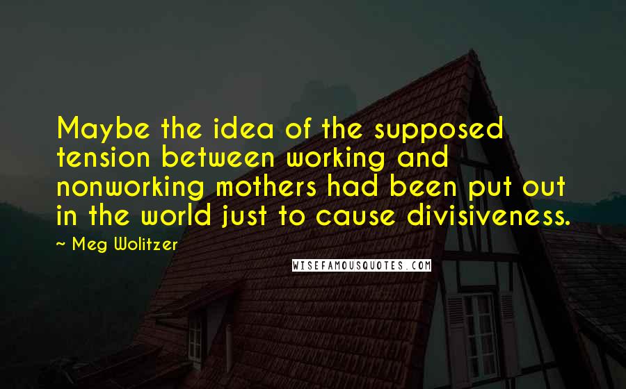 Meg Wolitzer Quotes: Maybe the idea of the supposed tension between working and nonworking mothers had been put out in the world just to cause divisiveness.