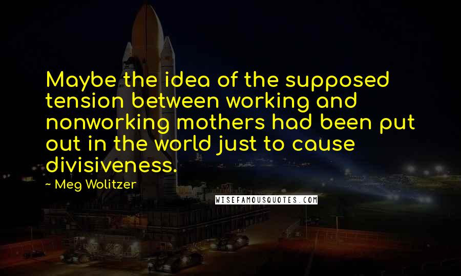 Meg Wolitzer Quotes: Maybe the idea of the supposed tension between working and nonworking mothers had been put out in the world just to cause divisiveness.
