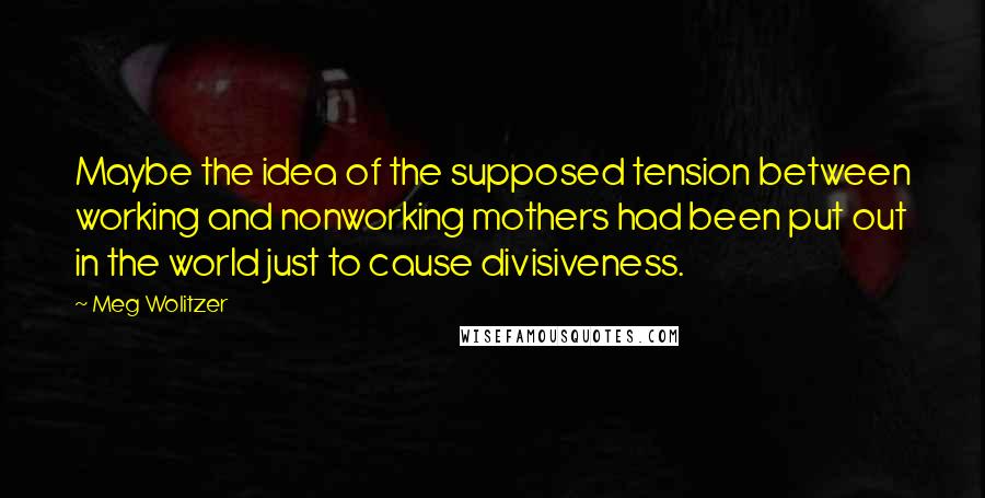 Meg Wolitzer Quotes: Maybe the idea of the supposed tension between working and nonworking mothers had been put out in the world just to cause divisiveness.