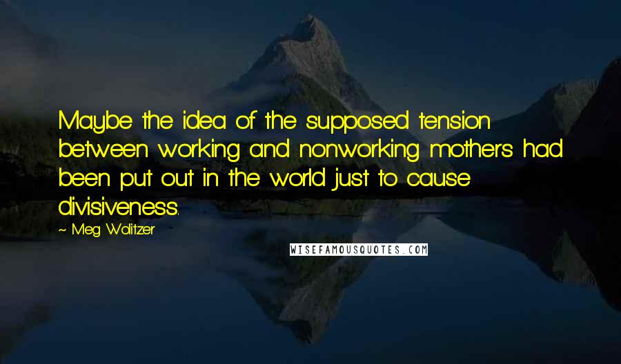 Meg Wolitzer Quotes: Maybe the idea of the supposed tension between working and nonworking mothers had been put out in the world just to cause divisiveness.