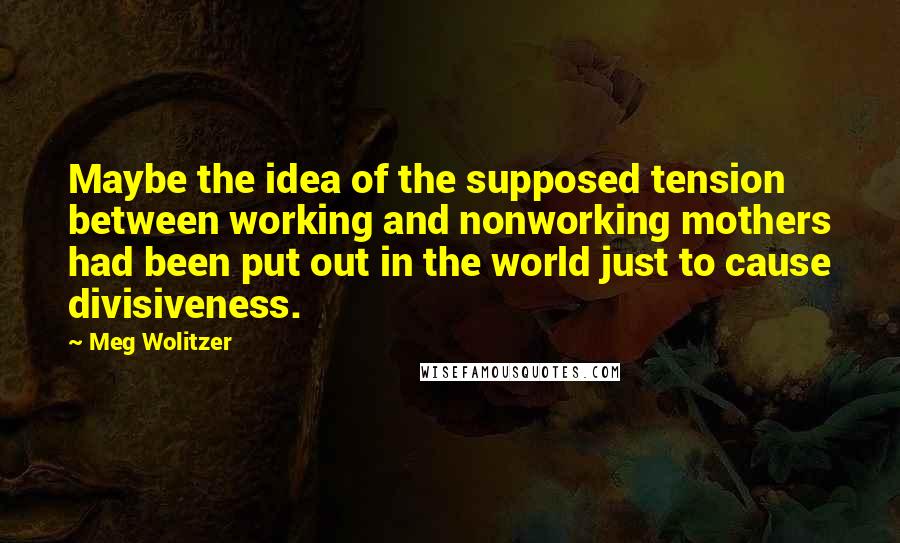 Meg Wolitzer Quotes: Maybe the idea of the supposed tension between working and nonworking mothers had been put out in the world just to cause divisiveness.