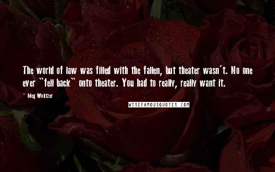 Meg Wolitzer Quotes: The world of law was filled with the fallen, but theater wasn't. No one ever "fell back" onto theater. You had to really, really want it.