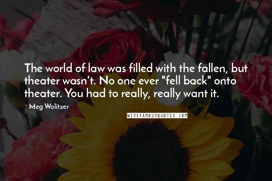Meg Wolitzer Quotes: The world of law was filled with the fallen, but theater wasn't. No one ever "fell back" onto theater. You had to really, really want it.