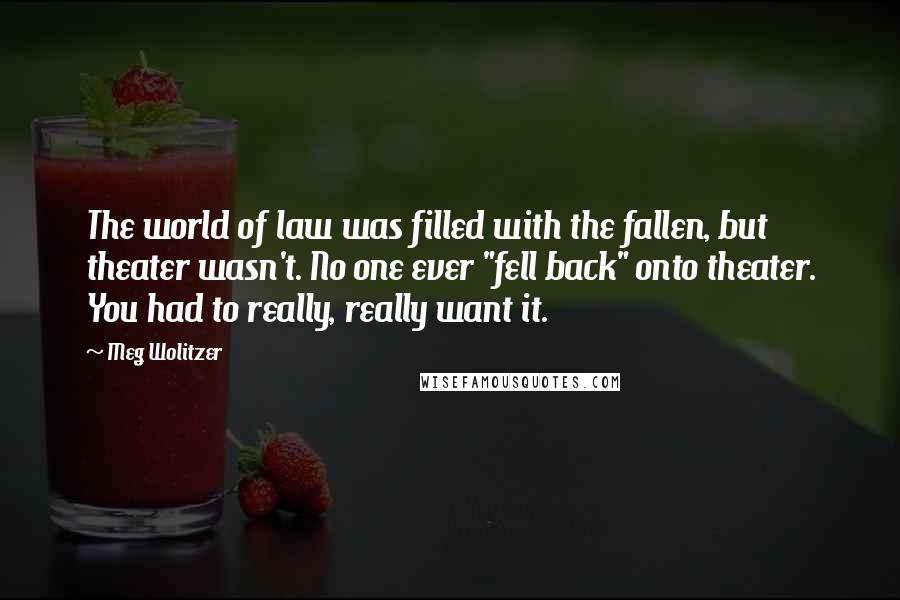 Meg Wolitzer Quotes: The world of law was filled with the fallen, but theater wasn't. No one ever "fell back" onto theater. You had to really, really want it.