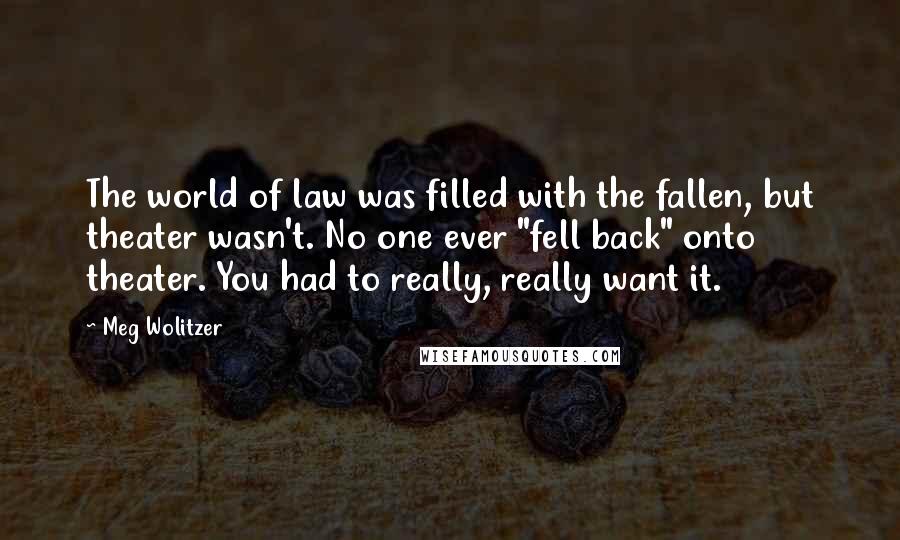 Meg Wolitzer Quotes: The world of law was filled with the fallen, but theater wasn't. No one ever "fell back" onto theater. You had to really, really want it.