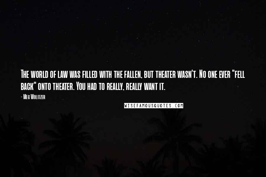 Meg Wolitzer Quotes: The world of law was filled with the fallen, but theater wasn't. No one ever "fell back" onto theater. You had to really, really want it.