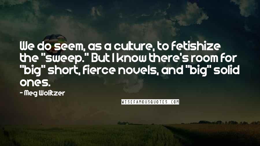 Meg Wolitzer Quotes: We do seem, as a culture, to fetishize the "sweep." But I know there's room for "big" short, fierce novels, and "big" solid ones.