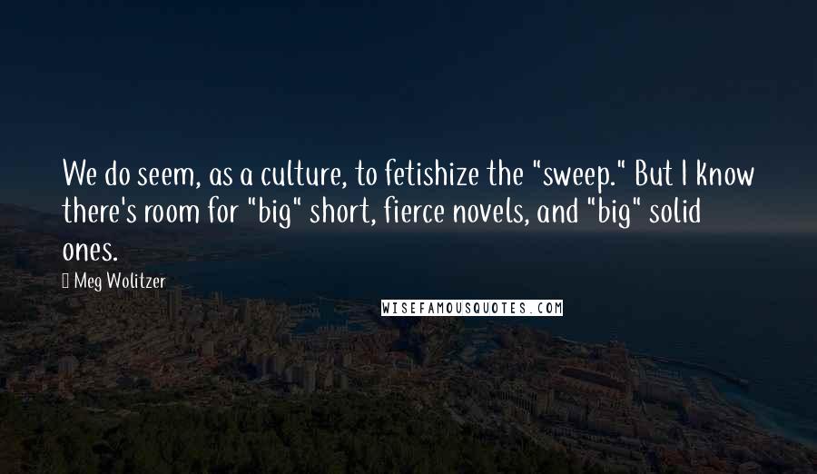 Meg Wolitzer Quotes: We do seem, as a culture, to fetishize the "sweep." But I know there's room for "big" short, fierce novels, and "big" solid ones.