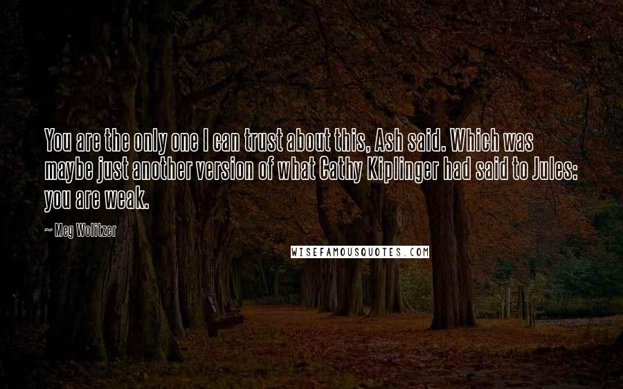 Meg Wolitzer Quotes: You are the only one I can trust about this, Ash said. Which was maybe just another version of what Cathy Kiplinger had said to Jules: you are weak.