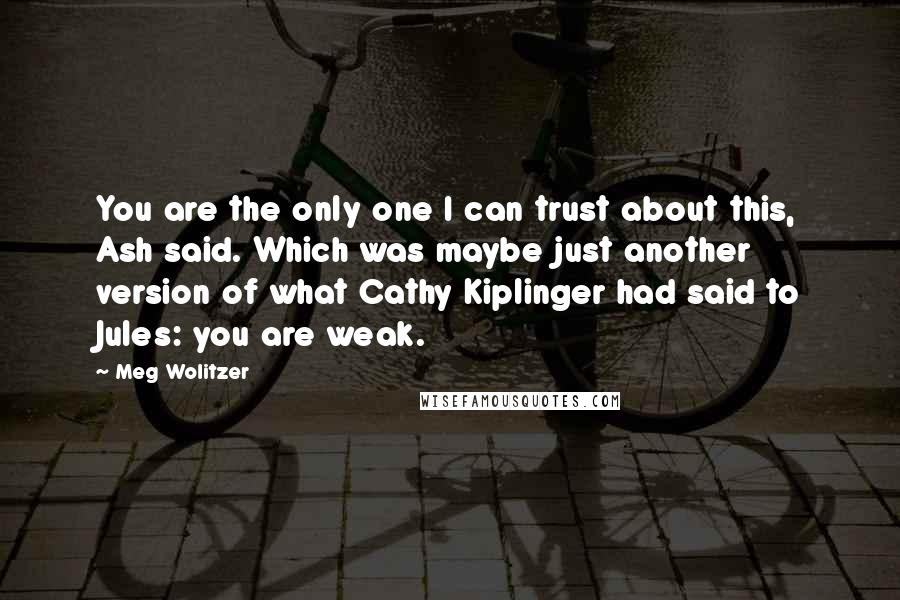Meg Wolitzer Quotes: You are the only one I can trust about this, Ash said. Which was maybe just another version of what Cathy Kiplinger had said to Jules: you are weak.