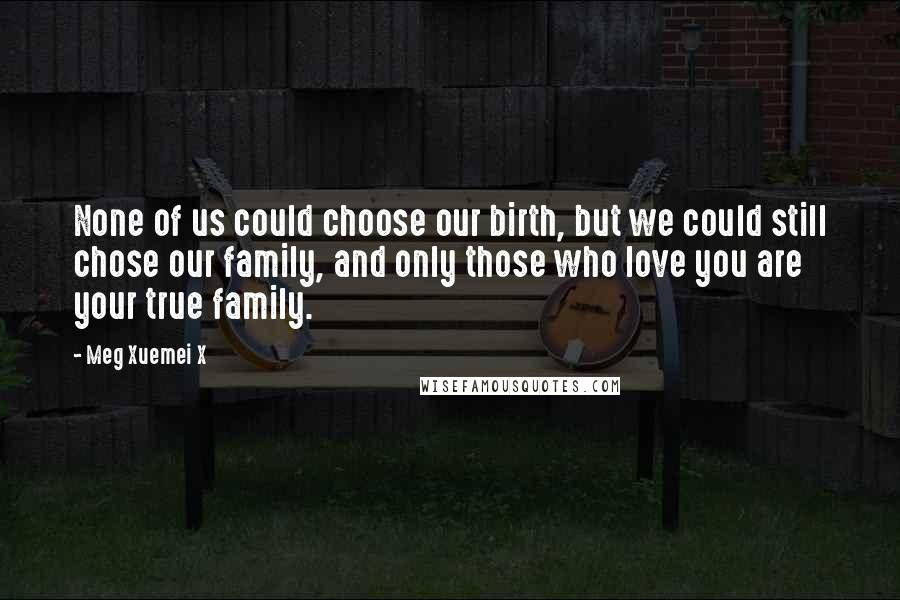 Meg Xuemei X Quotes: None of us could choose our birth, but we could still chose our family, and only those who love you are your true family.