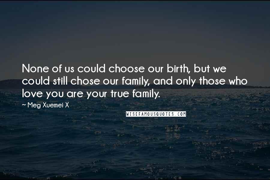 Meg Xuemei X Quotes: None of us could choose our birth, but we could still chose our family, and only those who love you are your true family.