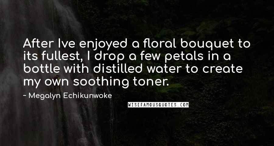 Megalyn Echikunwoke Quotes: After Ive enjoyed a floral bouquet to its fullest, I drop a few petals in a bottle with distilled water to create my own soothing toner.